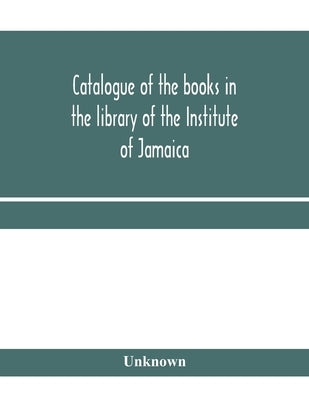 Catalogue of the books in the library of the Institute of Jamaica by Unknown