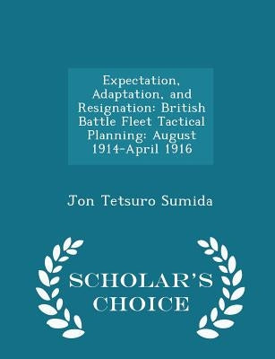 Expectation, Adaptation, and Resignation: British Battle Fleet Tactical Planning: August 1914-April 1916 - Scholar's Choice Edition by Sumida, Jon Tetsuro