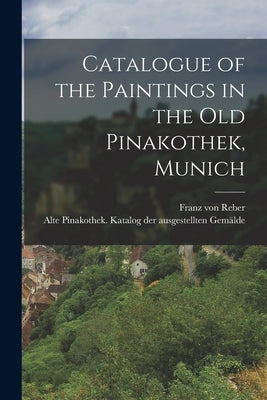 Catalogue of the Paintings in the Old Pinakothek, Munich by Reber, Franz Von