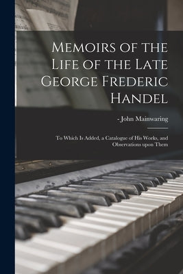 Memoirs of the Life of the Late George Frederic Handel: to Which is Added, a Catalogue of His Works, and Observations Upon Them by Mainwaring, John -1807