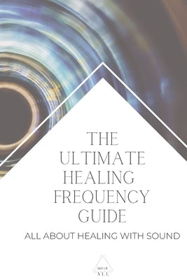 The Ultimate Healing Frequency Guide: All About Healing With Sound by All, Art Of