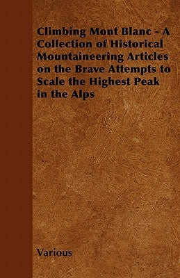 Climbing Mont Blanc - A Collection of Historical Mountaineering Articles on the Brave Attempts to Scale the Highest Peak in the Alps by Various