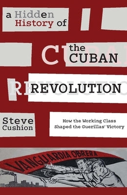 A Hidden History of the Cuban Revolution: How the Working Class Shaped the Guerillas' Victory by Cushion, Stephen