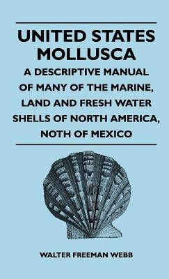 United States Mollusca - A Descriptive Manual Of Many Of The Marine, Land And Fresh Water Shells Of North America, north Of Mexico by Webb, Walter Freeman