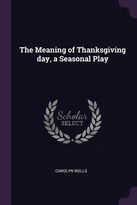 The Meaning of Thanksgiving day, a Seasonal Play by Wells, Carolyn