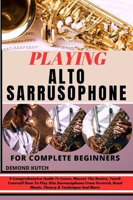 Playing Alto Sarrusophone for Complete Beginners: A Comprehensive Guide To Learn, Master The Basics, Teach Yourself How To Play Alto Sarrusophone From by Kutch, Demond