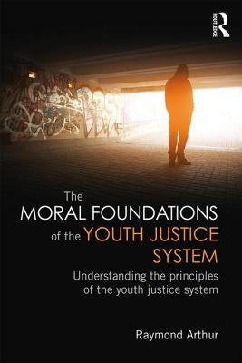 The Moral Foundations of the Youth Justice System: Understanding the principles of the youth justice system by Arthur, Raymond