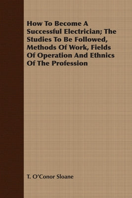 How To Become A Successful Electrician; The Studies To Be Followed, Methods Of Work, Fields Of Operation And Ethnics Of The Profession by Sloane, T. O'Conor