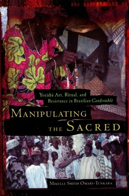 Manipulating the Sacred: Yorùbá Art, Ritual, and Resistance in Brazilian Candomblé by Omari-Tunkara, Mikelle S.