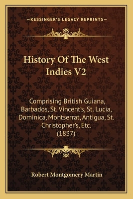 History Of The West Indies V2: Comprising British Guiana, Barbados, St. Vincent's, St. Lucia, Dominica, Montserrat, Antigua, St. Christopher's, Etc. by Martin, Robert Montgomery