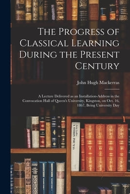 The Progress of Classical Learning During the Present Century [microform]: a Lecture Delivered as an Installation-address in the Convocation Hall of Q by Mackerras, John Hugh 1832-1880