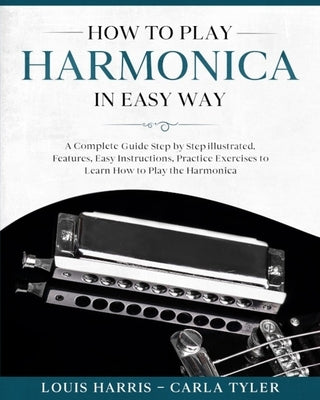 How to Play Harmonica in Easy Way: A Complete Guide illustrated Step by Step, to Learn how to Play Harmonica in Easy way. Basics, Features, Easy Instr by Tyler, Carla