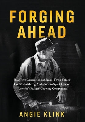 Forging Ahead: How Five Generations of Small-Town Values Collided with Big Ambitions to Spark One of America's Fastest-Growing Compan by Klink, Angie