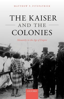 The Kaiser and the Colonies: Monarchy in the Age of Empire by Fitzpatrick, Matthew P.