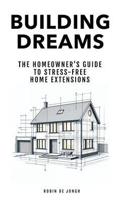 Building Dreams: The Homeowner's Guide to Stress Free Home Extensions by De Jongh, Robin