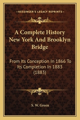 A Complete History New York And Brooklyn Bridge: From Its Conception In 1866 To Its Completion In 1883 (1883) by Green, S. W.