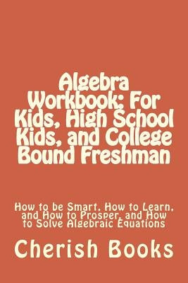 Algebra Workbook: For Kids, High School Kids, and College Bound Freshman: How to be Smart, How to Learn, and How to Prosper, and How to by Books, Cherish