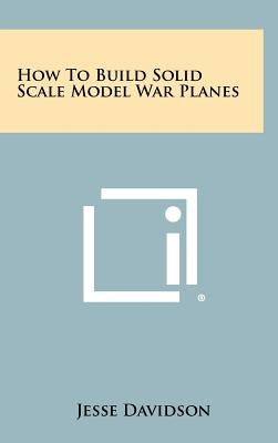 How to Build Solid Scale Model War Planes by Davidson, Jesse