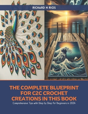 The Complete Blueprint for C2C Crochet Creations in this Book: Comprehensive Tips with Step by Step for Beginners in 2024 by Rios, Richard N.