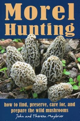 Morel Hunting: How to Find, Preserve, Care For, and Prepare the Wild Mushrooms by Maybrier, John