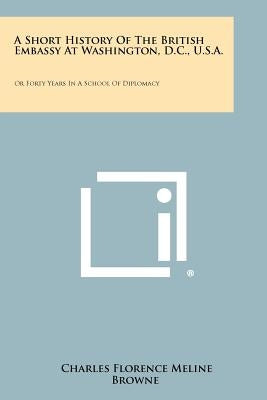 A Short History Of The British Embassy At Washington, D.C., U.S.A.: Or Forty Years In A School Of Diplomacy by Browne, Charles Florence Meline