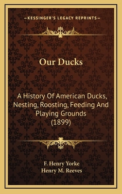 Our Ducks: A History Of American Ducks, Nesting, Roosting, Feeding And Playing Grounds (1899) by Yorke, F. Henry