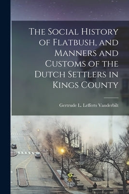 The Social History of Flatbush, and Manners and Customs of the Dutch Settlers in Kings County by Vanderbilt, Gertrude L. Lefferts