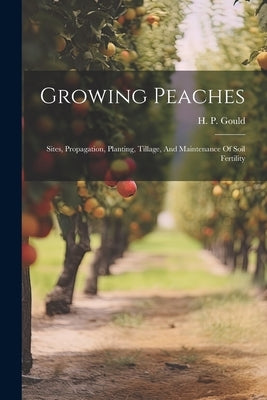 Growing Peaches: Sites, Propagation, Planting, Tillage, And Maintenance Of Soil Fertility by Gould, H. P.