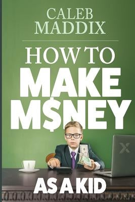 How to Make Money as a Kid by Maddix, Caleb