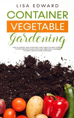 Container Vegetable Gardening: How to Harvest Week After Week, Everything You Need to Know to Start Growing Plants, Fruits and Herbs for All Seasons by Edward, Lisa