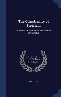 The Christianity of Stoicism: Or, Selections From Arrian's Discourses of Epictetus by Epictetus