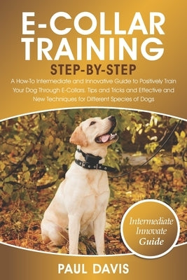 E-Collar Training Step-By-Step: A How-To Intermediate and Innovative Guide to Positively Train Your Dog Through E-Collars.Tips and Tricks and Effectiv by Davis, Paul