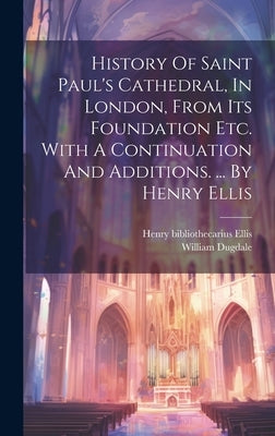 History Of Saint Paul's Cathedral, In London, From Its Foundation Etc. With A Continuation And Additions. ... By Henry Ellis by Dugdale, William