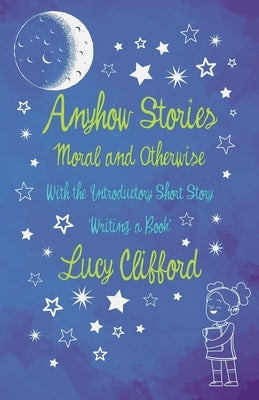 Anyhow Stories - Moral and Otherwise: With the Introductory Short Story 'Writing a Book' by Clifford, Lucy