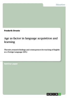 Age as factor in language acquisition and learning: Theories, research findings, and consequences for teaching of English as a Foreign Language (EFL) by Droste, Frederik