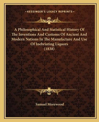 A Philosophical And Statistical History Of The Inventions And Customs Of Ancient And Modern Nations In The Manufacture And Use Of Inebriating Liquors by Morewood, Samuel