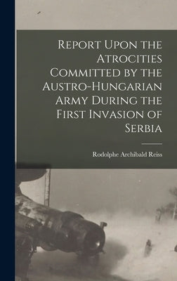 Report Upon the Atrocities Committed by the Austro-Hungarian Army During the First Invasion of Serbia by Reiss, Rodolphe Archibald