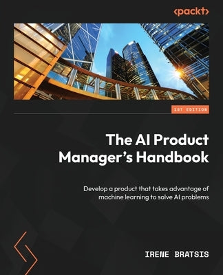 The AI Product Manager's Handbook: Develop a product that takes advantage of machine learning to solve AI problems by Bratsis, Irene