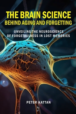 The Brain Science behind Aging and Forgetting: Unveiling the Neuroscience of Forgetfulness in Lost Memories by Kattan, Peter I.