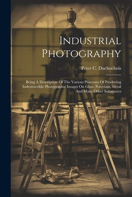 Industrial Photography: Being A Description Of The Various Processes Of Producing Indestructible Photographic Images On Glass, Porcelain, Meta by Duchochois, Peter C.