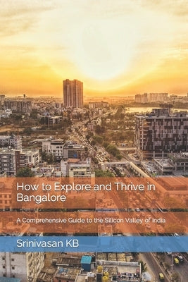 How to Explore and Thrive in Bangalore: A Comprehensive Guide to the Silicon Valley of India by Kb, Srinivasan