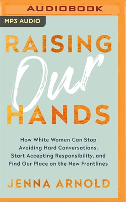 Raising Our Hands: How White Women Can Stop Avoiding Hard Conversations, Start Accepting Responsibility, and Find Our Place on the New Fr by Arnold, Jenna