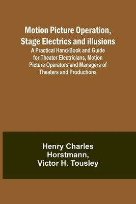 Motion Picture Operation, Stage Electrics and Illusions; A Practical Hand-book and Guide for Theater Electricians, Motion Picture Operators and Manage by Horstmann, Henry Charles