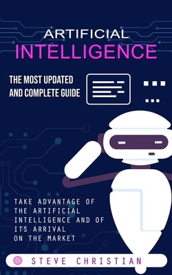 Artificial Intelligence: The Most Updated and Complete Guide (Take Advantage of the Artificial Intelligence and of Its Arrival on the Market) by Christian, Steve