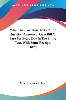 What Shall We Have To Eat? The Question Answered, Or A Bill Of Fare For Every Day In The Entire Year, With Some Receipts (1893) by Burr, Clarence I.