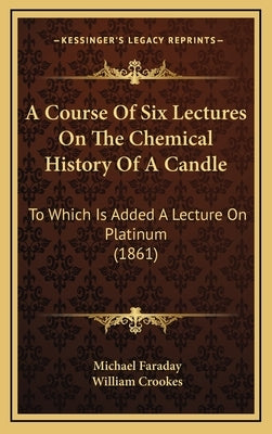 A Course Of Six Lectures On The Chemical History Of A Candle: To Which Is Added A Lecture On Platinum (1861) by Faraday, Michael