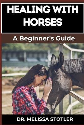 Healing with Horses: Therapeutic Benefits, Equine-Assisted Therapy, And Emotional Healing Techniques For Personal Growth And Wellness by Stotler, Melissa