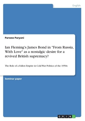 Ian Fleming's James Bond in From Russia, With Love as a nostalgic desire for a revived British supremacy?: The Role of a Fallen Empire in Cold War Pol by Paryani, Parwez