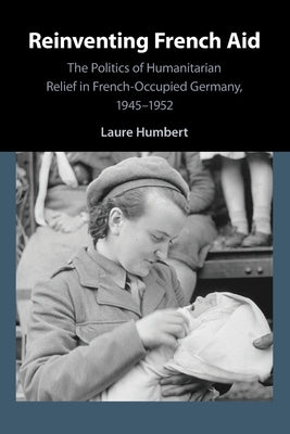 Reinventing French Aid: The Politics of Humanitarian Relief in French-Occupied Germany, 1945-1952 by Humbert, Laure