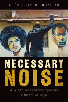 Necessary Noise: Art, Music, and Charitable Imperialism in the East of Congo by Ndaliko, Chérie Rivers